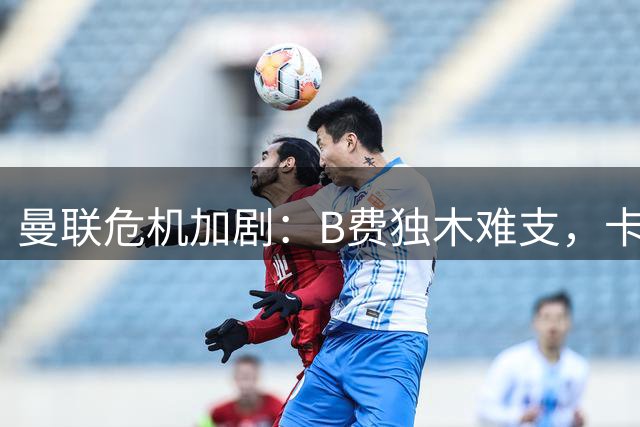 曼联危机加剧：B费独木难支，卡帅面临最大挑战